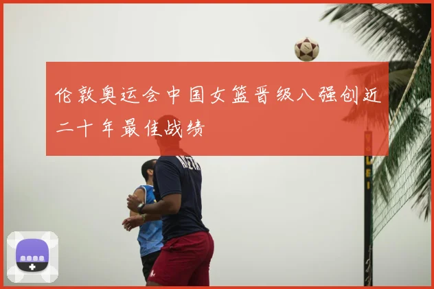 伦敦奥运会中国女篮晋级八强创近二十年最佳战绩