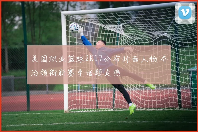 美国职业篮球2K17公布封面人物 乔治领衔新赛季话题走热