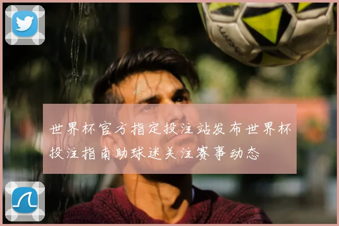 世界杯官方指定投注站发布世界杯投注指南助球迷关注赛事动态