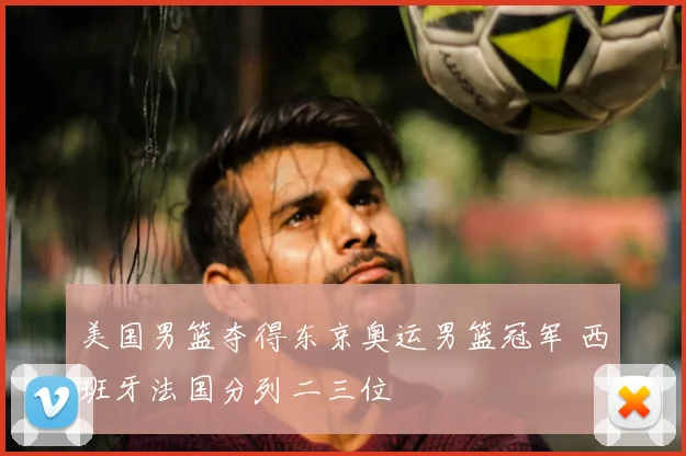 美国男篮夺得东京奥运男篮冠军 西班牙法国分列二三位