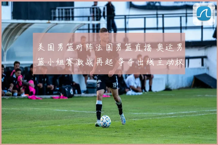 美国男篮对阵法国男篮直播 奥运男篮小组赛激战再起 争夺出线主动权