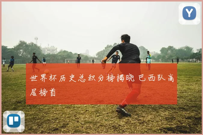 世界杯历史总积分榜揭晓 巴西队高居榜首