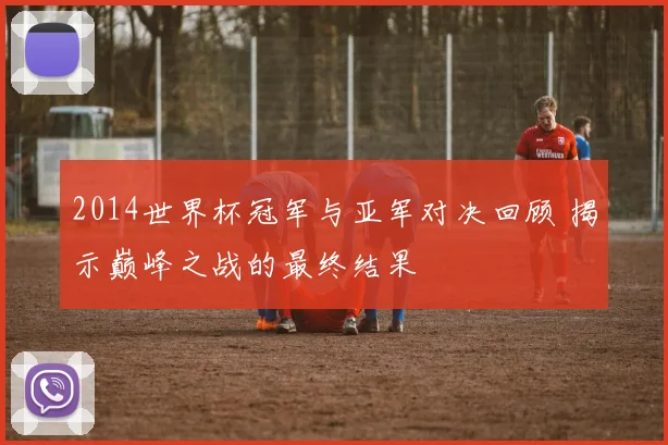 2014世界杯冠军与亚军对决回顾 揭示巅峰之战的最终结果