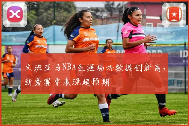 文班亚马NBA生涯场均数据创新高，新秀赛季表现超预期