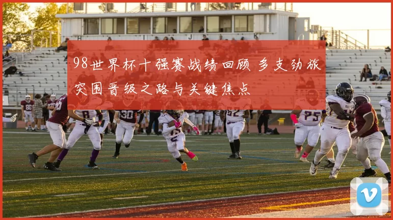 98世界杯十强赛战绩回顾 多支劲旅突围晋级之路与关键焦点