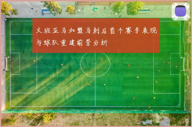 文班亚马加盟马刺后首个赛季表现与球队重建前景分析