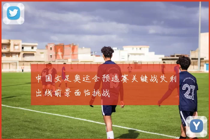中国女足奥运会预选赛关键战失利出线前景面临挑战