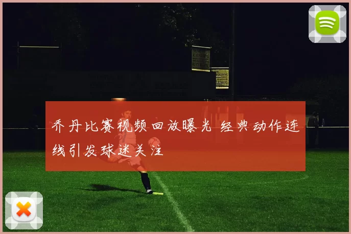 乔丹比赛视频回放曝光 经典动作连线引发球迷关注