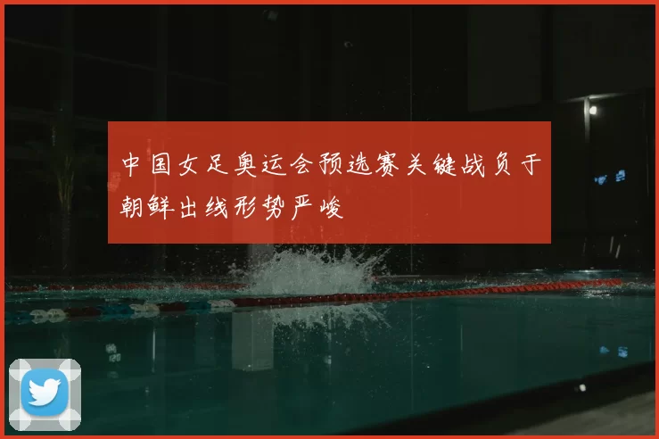 中国女足奥运会预选赛关键战负于朝鲜出线形势严峻