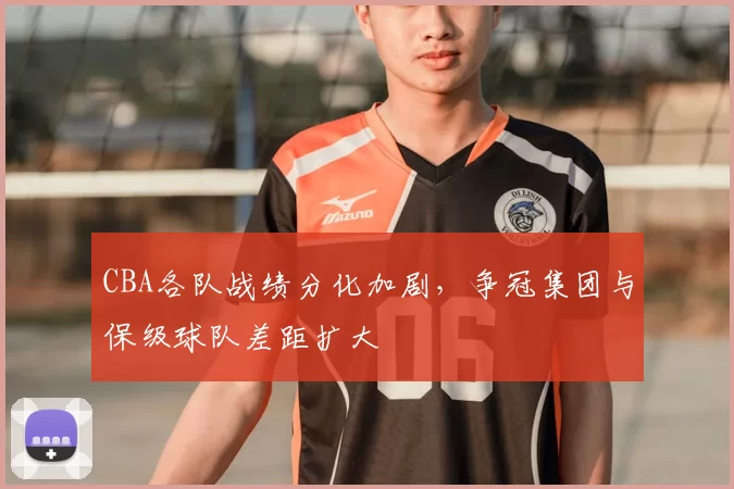 CBA各队战绩分化加剧，争冠集团与保级球队差距扩大