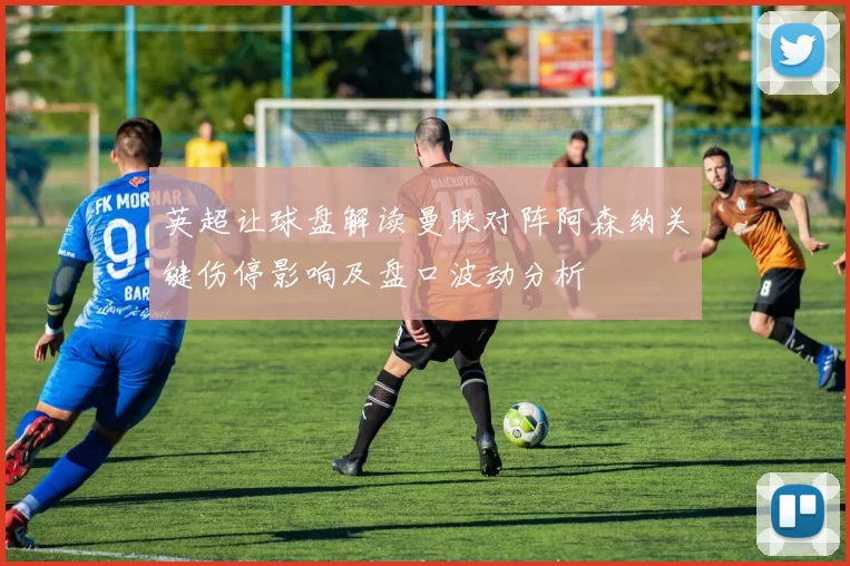 英超让球盘解读曼联对阵阿森纳关键伤停影响及盘口波动分析