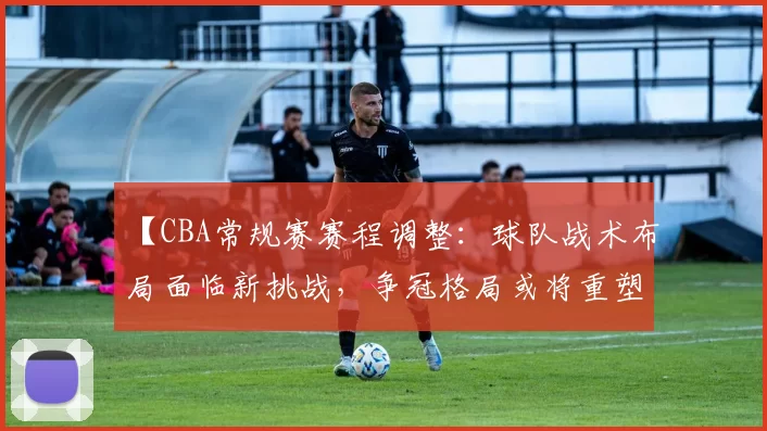 【CBA常规赛赛程调整：球队战术布局面临新挑战，争冠格局或将重塑】