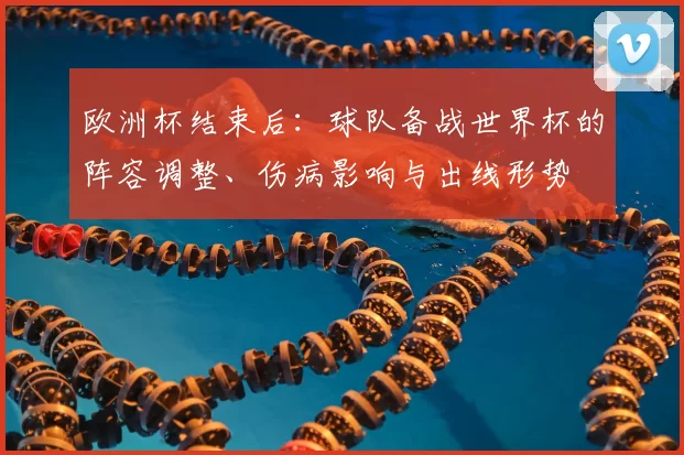 欧洲杯结束后：球队备战世界杯的阵容调整、伤病影响与出线形势