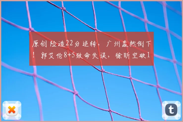 原创 险造22分逆转，广州轰然倒下！郭艾伦8+5致命失误，徐昕空砍12+16