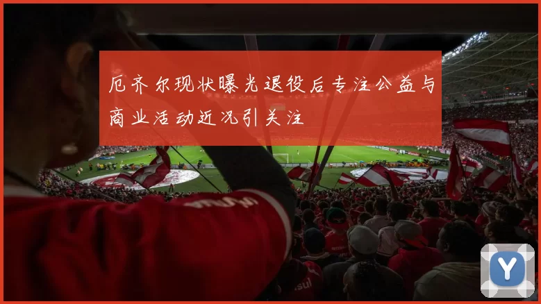 厄齐尔现状曝光退役后专注公益与商业活动近况引关注