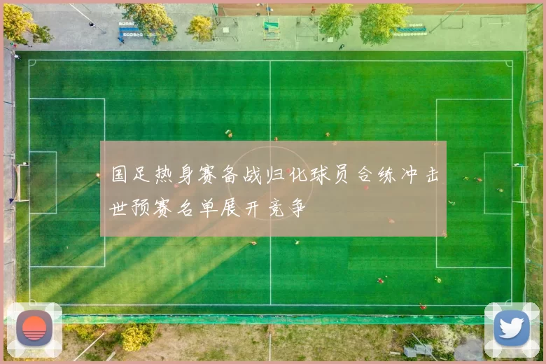 国足热身赛备战归化球员合练冲击世预赛名单展开竞争