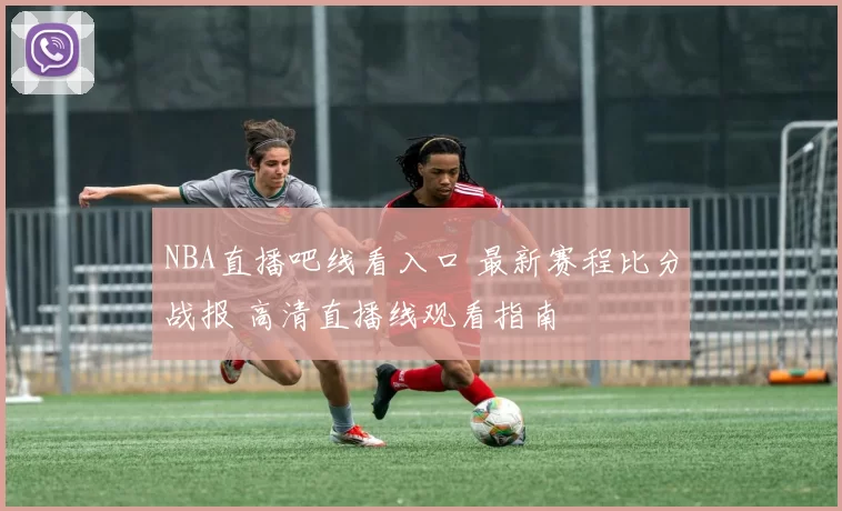 NBA直播吧线看入口 最新赛程比分战报 高清直播线观看指南