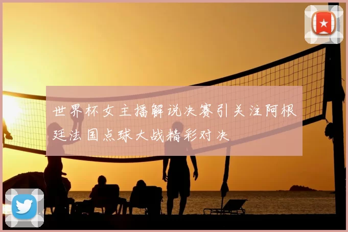 世界杯女主播解说决赛引关注阿根廷法国点球大战精彩对决