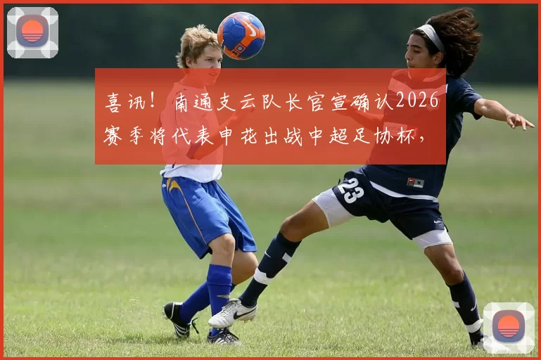喜讯！南通支云队长官宣确认2026赛季将代表申花出战中超足协杯，前段时间刚刚入选国足_薛庆_机会_球迷