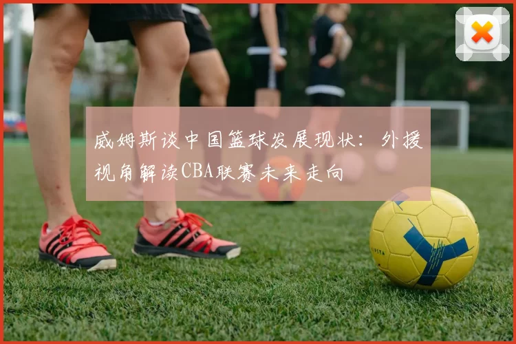 威姆斯谈中国篮球发展现状：外援视角解读CBA联赛未来走向