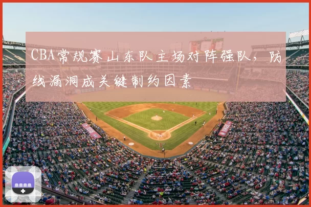 CBA常规赛山东队主场对阵强队，防线漏洞成关键制约因素