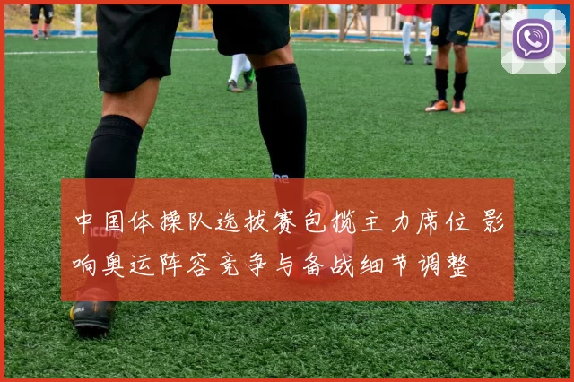 中国体操队选拔赛包揽主力席位 影响奥运阵容竞争与备战细节调整