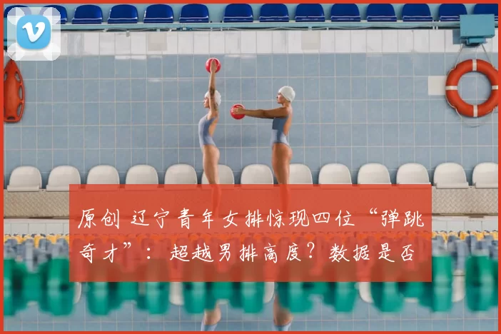 原创 辽宁青年女排惊现四位“弹跳奇才”：超越男排高度？数据是否真实引发热议