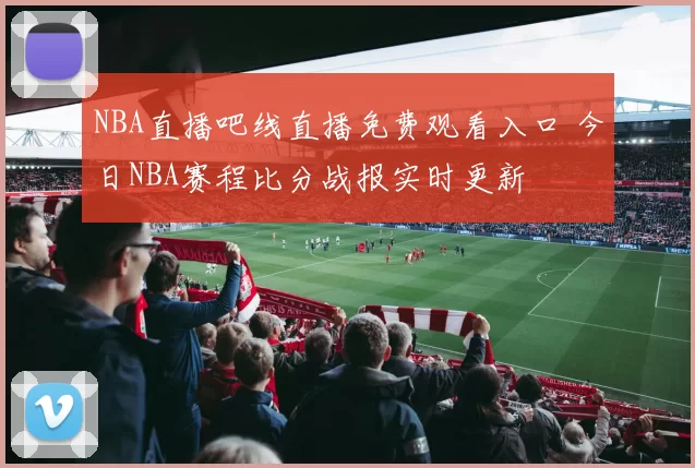 NBA直播吧线直播免费观看入口 今日NBA赛程比分战报实时更新