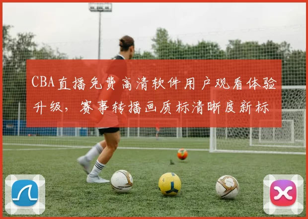 CBA直播免费高清软件用户观看体验升级，赛事转播画质标清晰度新标准