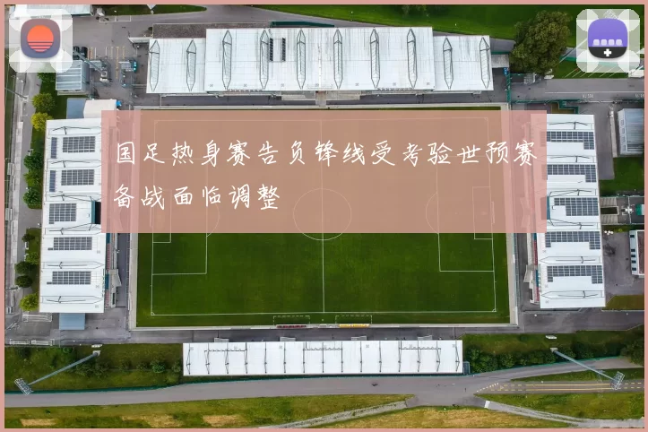 国足热身赛告负锋线受考验世预赛备战面临调整