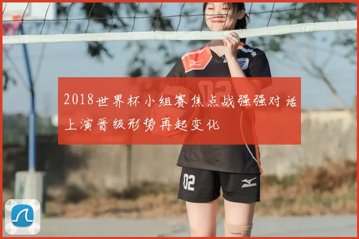 2018世界杯小组赛焦点战强强对话上演晋级形势再起变化