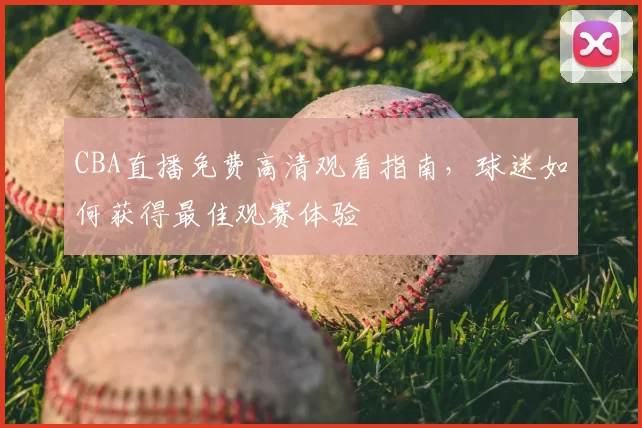 CBA直播免费高清观看指南，球迷如何获得最佳观赛体验