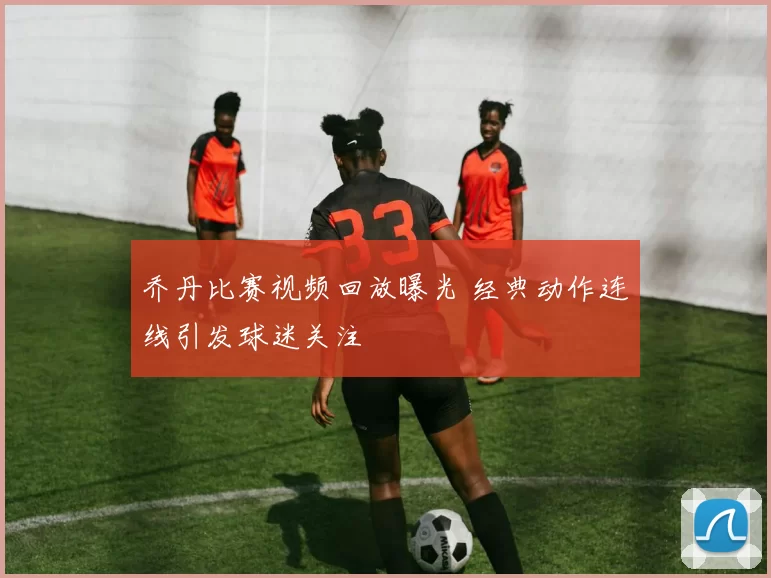 乔丹比赛视频回放曝光 经典动作连线引发球迷关注