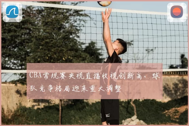 CBA常规赛央视直播收视创新高，球队竞争格局迎来重大调整