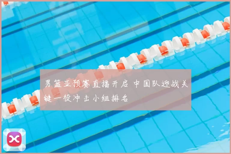 男篮亚预赛直播开启 中国队迎战关键一役冲击小组排名