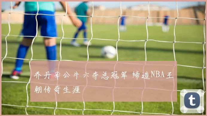 乔丹率公牛六夺总冠军 缔造NBA王朝传奇生涯