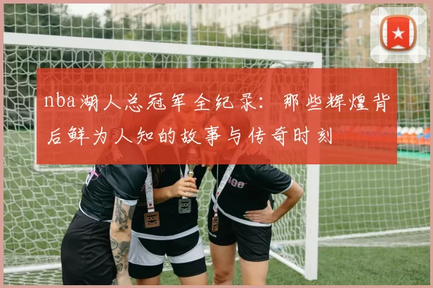 nba湖人总冠军全纪录：那些辉煌背后鲜为人知的故事与传奇时刻