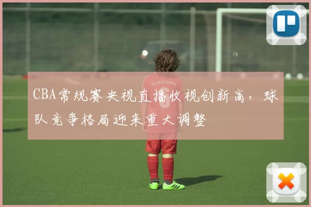 CBA常规赛央视直播收视创新高，球队竞争格局迎来重大调整