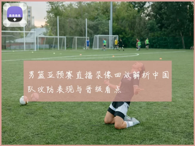 男篮亚预赛直播录像回放解析中国队攻防表现与晋级看点