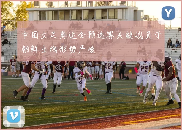 中国女足奥运会预选赛关键战负于朝鲜出线形势严峻