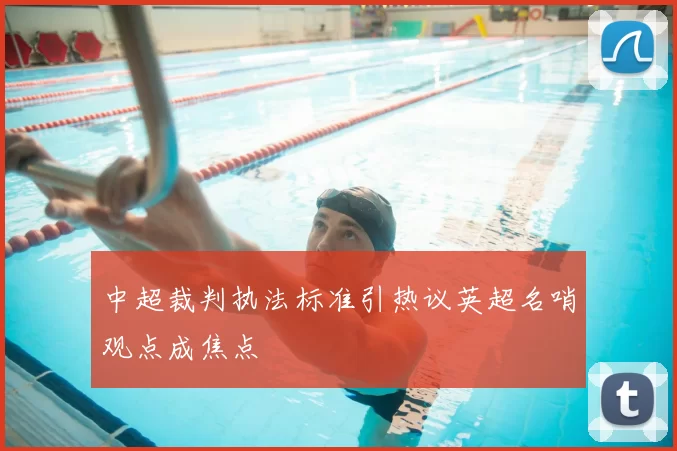 中超裁判执法标准引热议英超名哨观点成焦点