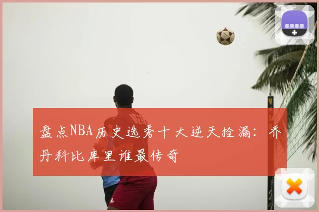 盘点NBA历史选秀十大逆天捡漏:乔丹科比库里谁最传奇