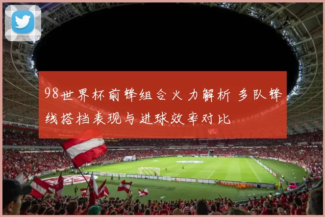 98世界杯前锋组合火力解析 多队锋线搭档表现与进球效率对比