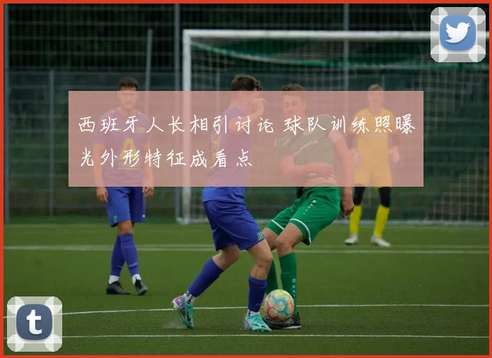 西班牙人长相引讨论 球队训练照曝光外形特征成看点