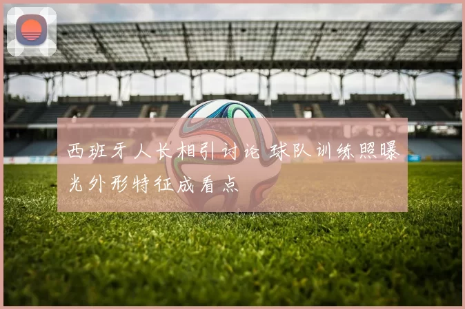 西班牙人长相引讨论 球队训练照曝光外形特征成看点