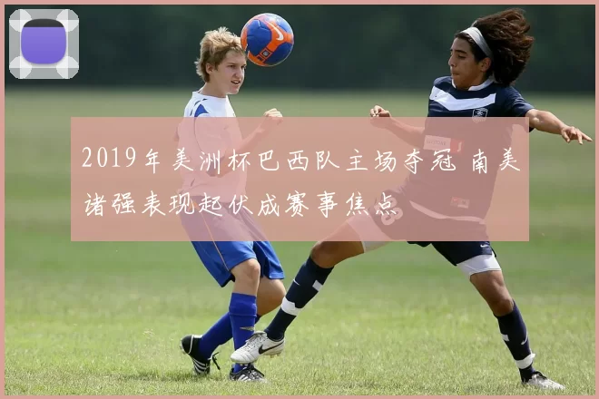 2019年美洲杯巴西队主场夺冠 南美诸强表现起伏成赛事焦点