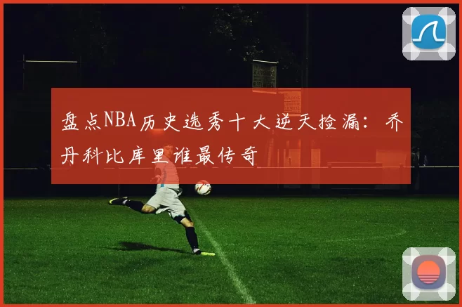 盘点NBA历史选秀十大逆天捡漏:乔丹科比库里谁最传奇