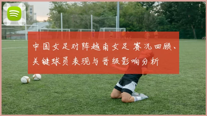 中国女足对阵越南女足 赛况回顾、关键球员表现与晋级影响分析