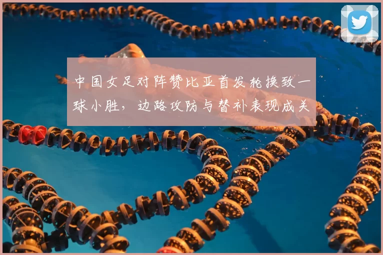 中国女足对阵赞比亚首发轮换致一球小胜,边路攻防与替补表现成关注点