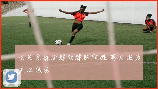 女足黑妹进球助球队取胜 赛后成为关注焦点